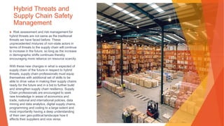 Hybrid Threats and
Supply Chain Safety
Management
▶ Risk assessment and risk management for
hybrid threats are not same as the traditional
threats we have faced before. These
unprecedented mixtures of non-state actors in
terms of threats to the supply chain will continue
to increase in the future, so long as the increase
in demographic shifts continues thereby
encouraging more reliance on resource scarcity.
With these new changes in what is expected of
supply chain of the future in respect to hybrid
threats, supply chain professionals must equip
themselves with additional set of skills to be
able to drive value in making their supply chains
ready for the future and in a bid to further build
and strengthen supply chain resiliency. Supply
Chain professionals are encouraged to seek
new knowledge in areas of economics and
trade, national and international policies, data
mining and data analytics, digital supply chains,
programming and coding to a large extent and
most importantly having a deep understanding
of their own geo-political landscape how it
affects their suppliers and vice versa.
 