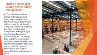 Hybrid Threats and
Supply Chain Safety
Management
▶ There is no template or
cookie cutter approach to
designing a resilient supply
chain as every organization is
different. A high-risk threat to
Company A might be extremely
low risk threat to that of
Company B. Asking the right
questions and equipping
professionals with necessary
tools to aid the identification,
and designing of a supply chain
that fully understands and takes
into account the dynamic
environment with the best
interest of all its stakeholders at
heart.
 