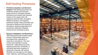 Self-healing Processes
• Predictive Analytics and Decision
Support: Self-healing processes use
predictive analytics and decision
support tools to anticipate potential
disruptions and assess their potential
impact on the supply chain. By
analyzing historical data, simulating
different scenarios, and applying
predictive models, these processes can
forecast the likelihood and severity of
disruptions, allowing organizations to
proactively implement mitigation
measures and contingency plans.
• Dynamic Adaptation and Resilience:
Self-healing processes enable supply
chains to dynamically adapt and
reconfigure their operations in
response to disruptions. This may
involve automatically rerouting
shipments, reallocating resources,
adjusting production schedules, or
activating alternative suppliers or
distribution channels. By building
flexibility and redundancy into supply
chain networks, self-healing processes
 