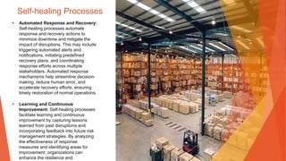 Self-healing Processes
• Automated Response and Recovery:
Self-healing processes automate
response and recovery actions to
minimize downtime and mitigate the
impact of disruptions. This may include
triggering automated alerts and
notifications, initiating predefined
recovery plans, and coordinating
response efforts across multiple
stakeholders. Automated response
mechanisms help streamline decision-
making, reduce human error, and
accelerate recovery efforts, ensuring
timely restoration of normal operations.
• Learning and Continuous
Improvement: Self-healing processes
facilitate learning and continuous
improvement by capturing lessons
learned from past disruptions and
incorporating feedback into future risk
management strategies. By analyzing
the effectiveness of response
measures and identifying areas for
improvement, organizations can
enhance the resilience and
 
