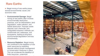 Rare Earths
▶ Illegal mining of rare earths poses
several environmental, social, and
economic risks:
• Environmental Damage: Illegal
mining of rare earths often involves
environmentally destructive
practices, such as deforestation, land
degradation, water pollution, and
habitat destruction. Improper waste
disposal, toxic chemicals, and
unregulated extraction methods can
contaminate soil, waterways, and
ecosystems, leading to long-term
environmental degradation and loss
of biodiversity.
• Resource Depletion: Illegal mining
can contribute to the depletion of rare
earth resources by exploiting
deposits without proper management
or conservation measures in place.
This can accelerate the depletion of
finite resources, undermine
 