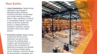 Rare Earths
• Labor Exploitation: Illegal mining
operations may engage in
exploitative labor practices,
including child labor, forced labor,
and unsafe working conditions.
Miners, often operating in informal
or unregulated settings, may lack
proper protective equipment,
training, or legal protections,
leading to hazardous working
conditions and human rights
abuses.
• Economic Losses: Illegal mining
undermines formal mining
operations and government
revenues by avoiding taxes,
royalties, and licensing fees. It
creates unfair competition for
legitimate businesses and disrupts
the functioning of legal supply
chains, leading to economic losses
for governments, companies, and
 
