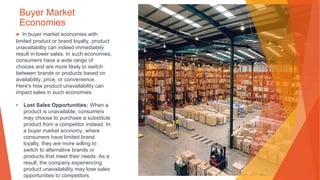 Buyer Market
Economies
▶ In buyer market economies with
limited product or brand loyalty, product
unavailability can indeed immediately
result in lower sales. In such economies,
consumers have a wide range of
choices and are more likely to switch
between brands or products based on
availability, price, or convenience.
Here's how product unavailability can
impact sales in such economies:
• Lost Sales Opportunities: When a
product is unavailable, consumers
may choose to purchase a substitute
product from a competitor instead. In
a buyer market economy, where
consumers have limited brand
loyalty, they are more willing to
switch to alternative brands or
products that meet their needs. As a
result, the company experiencing
product unavailability may lose sales
opportunities to competitors.
 
