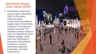 SolarWinds Supply
Chain Attack (2020)
▶ SolarWinds incident that
came to light in December
2020. In this attack,
malicious actors
compromised the software
supply chain of SolarWinds,
a leading IT management
software company. The
attackers inserted malicious
code into SolarWinds' Orion
software updates, which
were then distributed to
thousands of SolarWinds'
customers, including
government agencies,
businesses, and other
organizations.
This Photo by Unknown Author is licensed under CC BY-SA
 
