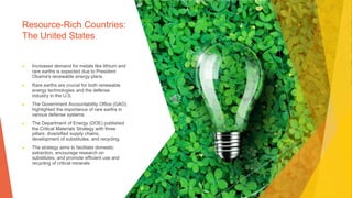 Resource-Rich Countries:
The United States
▶ Increased demand for metals like lithium and
rare earths is expected due to President
Obama's renewable energy plans.
▶ Rare earths are crucial for both renewable
energy technologies and the defense
industry in the U.S.
▶ The Government Accountability Office (GAO)
highlighted the importance of rare earths in
various defense systems.
▶ The Department of Energy (DOE) published
the Critical Materials Strategy with three
pillars: diversified supply chains,
development of substitutes, and recycling.
▶ The strategy aims to facilitate domestic
extraction, encourage research on
substitutes, and promote efficient use and
recycling of critical minerals.
 