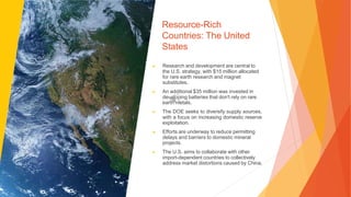 Resource-Rich
Countries: The United
States
▶ Research and development are central to
the U.S. strategy, with $15 million allocated
for rare earth research and magnet
substitutes.
▶ An additional $35 million was invested in
developing batteries that don't rely on rare
earth metals.
▶ The DOE seeks to diversify supply sources,
with a focus on increasing domestic reserve
exploitation.
▶ Efforts are underway to reduce permitting
delays and barriers to domestic mineral
projects.
▶ The U.S. aims to collaborate with other
import-dependent countries to collectively
address market distortions caused by China.
 