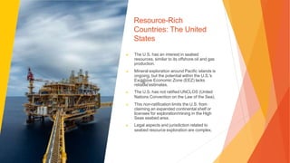 Resource-Rich
Countries: The United
States
▶ The U.S. has an interest in seabed
resources, similar to its offshore oil and gas
production.
▶ Mineral exploration around Pacific islands is
ongoing, but the potential within the U.S.'s
Exclusive Economic Zone (EEZ) lacks
reliable estimates.
▶ The U.S. has not ratified UNCLOS (United
Nations Convention on the Law of the Sea).
▶ This non-ratification limits the U.S. from
claiming an expanded continental shelf or
licenses for exploration/mining in the High
Seas seabed area.
▶ Legal aspects and jurisdiction related to
seabed resource exploration are complex.
 