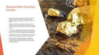 Resource-Rich Countries:
Canada
▶ Mining is a significant sector of Canada's economy,
contributing 2.7% to the GDP, employing over
300,000 people, and making up 18.5% of exports in
2009.
▶ Canada ranks highly in global mineral production,
including aluminum, cobalt, gem diamonds, refined
indium, nickel, platinum-group metals, sodium sulfate,
and zinc.
▶ The country is heavily export-oriented, with metals
and minerals being sent to nearly 200 countries, with
the U.S., EU, China, and Japan as key destinations.
▶ Canada's mineral industry benefits from rising global
demand and increasing mineral and metal prices.
▶ Canada leads in global exploration expenditure,
accounting for 16% of total spending in 2009. The
Fraser Institute assesses countries' mining policies
for attractiveness.
 