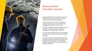 Resource-Rich
Countries: Canada
▶ Canada published a strategic document in
1998 emphasizing the need for a value-
added mineral and metal strategy.
▶ The government focuses on improving
market transparency and harmonizing
federal and provincial mining rules.
▶ Canada stockpiles several metals to secure
supplies, including copper, gold, lead,
molybdenum, nickel, silver, and zinc.
▶ Environmental protection and sustainability
are important aspects of Canada's mining
strategy.
▶ Canada invests in geo-mapping programs,
including the Geo-mapping for Energy and
Minerals (GEM) program, and explores
seabed resources through companies like
Nautilus Minerals.
 