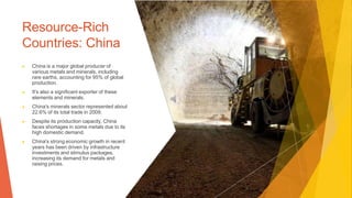 Resource-Rich
Countries: China
▶ China is a major global producer of
various metals and minerals, including
rare earths, accounting for 95% of global
production.
▶ It's also a significant exporter of these
elements and minerals.
▶ China's minerals sector represented about
22.6% of its total trade in 2009.
▶ Despite its production capacity, China
faces shortages in some metals due to its
high domestic demand.
▶ China's strong economic growth in recent
years has been driven by infrastructure
investments and stimulus packages,
increasing its demand for metals and
raising prices.
 