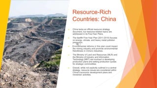 Resource-Rich
Countries: China
▶ China lacks an official resource strategy
document, but resource-related topics are
addressed in its Five-Year Plans.
▶ The twelfth Five-Year Plan (2011-2015) focuses
on energy, climate, and heavy metal pollution
prevention.
▶ Environmental reforms in this plan could impact
the mining industry and promote environmental
friendliness in China's industries.
▶ The Ministry of Land and Resources (MLR) and
the Ministry of Industry and Information
Technology (MIIT) are involved in developing
production plans and setting production quotas
for strategic commodities.
▶ Overall, while not explicitly outlined in a central
strategy, resource issues are considered within
China's economic development plans and
ministries' activities.
 