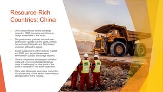 Resource-Rich
Countries: China
▶ China declared rare earths a strategic
mineral in 1990, imposing restrictions on
foreign investment in this sector.
▶ The government gradually reduced rare-
earth export quotas over the years, limiting
the number of domestic and Sino-foreign
producers allowed to export.
▶ Export quotas were further reduced in 2008
and 2009, and export rebates were
eliminated in 2005 to discourage exports.
▶ China's competitive advantage in low labor
costs and environmental standards has
made it challenging for other parts of the
world to compete in rare earth production.
▶ China also dominates secondary production
and processing of rare earths, maintaining a
strong position in the industry.
 