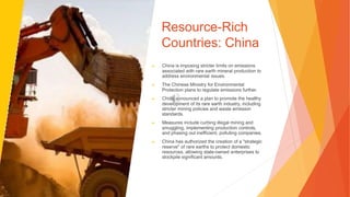 Resource-Rich
Countries: China
▶ China is imposing stricter limits on emissions
associated with rare earth mineral production to
address environmental issues.
▶ The Chinese Ministry for Environmental
Protection plans to regulate emissions further.
▶ China announced a plan to promote the healthy
development of its rare earth industry, including
stricter mining policies and waste emission
standards.
▶ Measures include curbing illegal mining and
smuggling, implementing production controls,
and phasing out inefficient, polluting companies.
▶ China has authorized the creation of a "strategic
reserve" of rare earths to protect domestic
resources, allowing state-owned enterprises to
stockpile significant amounts.
 