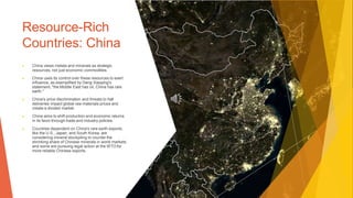 Resource-Rich
Countries: China
▶ China views metals and minerals as strategic
resources, not just economic commodities.
▶ China uses its control over these resources to exert
influence, as exemplified by Deng Xiaoping's
statement, "the Middle East has oil, China has rare
earth."
▶ China's price discrimination and threats to halt
deliveries impact global raw materials prices and
create a divided market.
▶ China aims to shift production and economic returns
in its favor through trade and industry policies.
▶ Countries dependent on China's rare earth exports,
like the U.S., Japan, and South Korea, are
considering mineral stockpiling to counter the
shrinking share of Chinese minerals in world markets,
and some are pursuing legal action at the WTO for
more reliable Chinese exports.
 