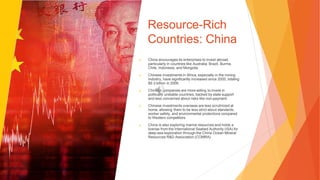 Resource-Rich
Countries: China
▶ China encourages its enterprises to invest abroad,
particularly in countries like Australia, Brazil, Burma,
Chile, Indonesia, and Mongolia.
▶ Chinese investments in Africa, especially in the mining
industry, have significantly increased since 2000, totaling
$9.3 billion in 2009.
▶ Chinese companies are more willing to invest in
politically unstable countries, backed by state support
and less concerned about risks like non-payment.
▶ Chinese investments overseas are less scrutinized at
home, allowing them to be less strict about standards,
worker safety, and environmental protections compared
to Western competitors.
▶ China is also exploring marine resources and holds a
license from the International Seabed Authority (ISA) for
deep-sea exploration through the China Ocean Mineral
Resources R&D Association (COMRA).
 