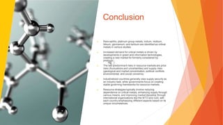 Conclusion
▶ Rare earths, platinum group metals, indium, niobium,
lithium, germanium, and terbium are identified as critical
metals in various studies.
▶ Increased demand for critical metals is driven by
developments in green and information technologies,
creating a new market for formerly considered by-
products.
▶ The two predominant risks in resource markets are price
risks (fluctuations and uncertainties) and supply risks
(geological and market concentration, political conflicts,
environmental, and social concerns).
▶ Industrialized countries generally view supply security as
an industry task, while governments focus on creating
stable governing frameworks for resource markets.
▶ Resource strategies typically involve reducing
dependence on critical metals, enhancing supply through
various means, and improving market discipline through
international organizations like the WTO and G20, with
each country emphasizing different aspects based on its
unique circumstances.
 