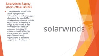 SolarWinds Supply
Chain Attack (2020)
▶ The SolarWinds supply chain
attack highlighted the
vulnerabilities in software supply
chains and the potential for
attackers to compromise multiple
organizations by targeting a
single trusted vendor. It also
underscored the need for
enhanced cybersecurity
measures, supply chain risk
management, and greater
collaboration among
organizations to detect and
respond to such attacks.
 