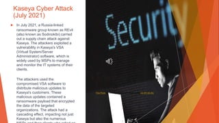 Kaseya Cyber Attack
(July 2021)
▶ In July 2021, a Russia-linked
ransomware group known as REvil
(also known as Sodinokibi) carried
out a supply chain attack against
Kaseya. The attackers exploited a
vulnerability in Kaseya's VSA
(Virtual System/Server
Administrator) software, which is
widely used by MSPs to manage
and monitor the IT systems of their
clients.
The attackers used the
compromised VSA software to
distribute malicious updates to
Kaseya's customers. These
malicious updates contained a
ransomware payload that encrypted
the data of the targeted
organizations. The attack had a
cascading effect, impacting not just
Kaseya but also the numerous
This Photo by Unknown Author is licensed under CC BY-SA-NC
 