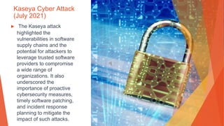 Kaseya Cyber Attack
(July 2021)
▶ The Kaseya attack
highlighted the
vulnerabilities in software
supply chains and the
potential for attackers to
leverage trusted software
providers to compromise
a wide range of
organizations. It also
underscored the
importance of proactive
cybersecurity measures,
timely software patching,
and incident response
planning to mitigate the
impact of such attacks.
 