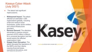 Kaseya Cyber Attack
(July 2021)
▶ The attack had significant
repercussions:
• Widespread Impact: The attack
affected an estimated 1,500
organizations globally, including
small and medium-sized
businesses, public sector entities,
and critical infrastructure
providers.
• Ransom Demand: The attackers
demanded a massive ransom
payment of $70 million in Bitcoin
for a universal decryption tool that
would restore the affected
organizations' data.
• Supply Chain Disruption: The
attack disrupted the operations of
the MSPs and their clients,
causing financial losses,
operational disruptions, and
This Photo by Unknown Author is licensed under CC BY-NC-ND
 