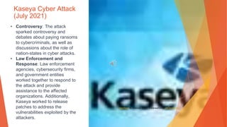Kaseya Cyber Attack
(July 2021)
• Controversy: The attack
sparked controversy and
debates about paying ransoms
to cybercriminals, as well as
discussions about the role of
nation-states in cyber attacks.
• Law Enforcement and
Response: Law enforcement
agencies, cybersecurity firms,
and government entities
worked together to respond to
the attack and provide
assistance to the affected
organizations. Additionally,
Kaseya worked to release
patches to address the
vulnerabilities exploited by the
attackers.
This Photo by Unknown Author is licensed under CC BY-NC-ND
 
