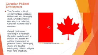 Canadian Political
Environment
▶ The Canadian political
environment can introduce
certain risks into the supply
chain, which businesses
operating in or reliant on
Canadian markets need to
consider.
Overall, businesses
operating in or reliant on
Canadian markets need to
monitor and assess the
political environment for
potential risks to their supply
chains and develop
contingency plans to mitigate
these risks effectively.
This Photo by Unknown Author is licensed under CC BY-SA
 