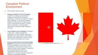 Canadian Political
Environment
▶ Some specific factors include:
• Indigenous Rights and Land Disputes:
Canada has ongoing issues related to
Indigenous land rights and disputes,
particularly in resource-rich regions. Protests,
legal challenges, or disruptions related to
Indigenous land claims can affect supply
chains, especially those reliant on natural
resource extraction or transportation
infrastructure passing through Indigenous
territories.
• Labor Relations and Legislation: Changes
in labor laws, collective bargaining
agreements, or labor disputes can disrupt
operations and supply chains, particularly in
industries with strong labor unions or where
labor-intensive processes are involved.
• Environmental Policies and Sustainability
Initiatives: Canada's environmental policies,
including regulations on emissions, waste
management, and resource extraction, can
influence supply chain strategies. Compliance
with environmental standards and
sustainability initiatives may require
adjustments in sourcing practices, production
methods, or packaging materials.
This Photo by Unknown Author is licensed under CC BY-SA
 