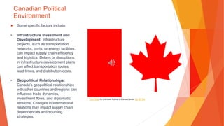 Canadian Political
Environment
▶ Some specific factors include:
• Infrastructure Investment and
Development: Infrastructure
projects, such as transportation
networks, ports, or energy facilities,
can impact supply chain efficiency
and logistics. Delays or disruptions
in infrastructure development plans
can affect transportation routes,
lead times, and distribution costs.
• Geopolitical Relationships:
Canada's geopolitical relationships
with other countries and regions can
influence trade dynamics,
investment flows, and diplomatic
tensions. Changes in international
relations may impact supply chain
dependencies and sourcing
strategies.
This Photo by Unknown Author is licensed under CC BY-SA
 