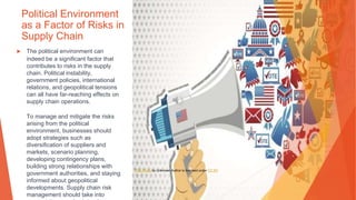 Political Environment
as a Factor of Risks in
Supply Chain
▶ The political environment can
indeed be a significant factor that
contributes to risks in the supply
chain. Political instability,
government policies, international
relations, and geopolitical tensions
can all have far-reaching effects on
supply chain operations.
To manage and mitigate the risks
arising from the political
environment, businesses should
adopt strategies such as
diversification of suppliers and
markets, scenario planning,
developing contingency plans,
building strong relationships with
government authorities, and staying
informed about geopolitical
developments. Supply chain risk
management should take into
This Photo by Unknown Author is licensed under CC BY
 