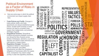 Political Environment
as a Factor of Risks in
Supply Chain
▶ Here are some ways in which the political
environment can impact supply chain
risks:
• Trade Policies and Tariffs: Changes in
trade policies, tariffs, and trade
agreements can disrupt established supply
chains. Sudden tariff increases or trade
barriers can lead to increased costs,
supply chain realignments, and potential
shortages of goods.
• Geopolitical Tensions: Geopolitical
conflicts and tensions between countries
can disrupt the flow of goods across
borders. Embargoes, sanctions, or political
disputes can result in trade restrictions and
interruptions in supply chains.
• Regulatory Changes: Changes in
regulations related to import/export,
product standards, and safety
requirements can affect the compliance
obligations of businesses within the supply
chain. Companies may need to adapt
quickly to meet new regulatory standards,
 