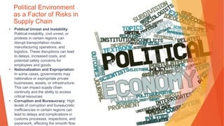 Political Environment
as a Factor of Risks in
Supply Chain
• Political Unrest and Instability:
Political instability, civil unrest, or
protests in certain regions can
disrupt transportation routes,
manufacturing operations, and
logistics. These disruptions can lead
to delays, increased costs, and
potential safety concerns for
employees and goods.
• Nationalization and Expropriation:
In some cases, governments may
nationalize or expropriate private
businesses, assets, or infrastructure.
This can impact supply chain
continuity and the ability to access
critical resources.
• Corruption and Bureaucracy: High
levels of corruption and bureaucratic
inefficiencies in certain regions can
lead to delays and complications in
customs processes, inspections, and
paperwork, affecting the smooth flow
 