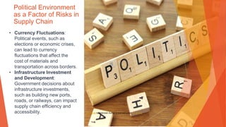 Political Environment
as a Factor of Risks in
Supply Chain
• Currency Fluctuations:
Political events, such as
elections or economic crises,
can lead to currency
fluctuations that affect the
cost of materials and
transportation across borders.
• Infrastructure Investment
and Development:
Government decisions about
infrastructure investments,
such as building new ports,
roads, or railways, can impact
supply chain efficiency and
accessibility. This Photo by Unknown Author is licensed under CC BY-SA
 
