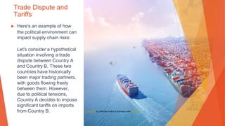 Trade Dispute and
Tariffs
▶ Here's an example of how
the political environment can
impact supply chain risks:
Let's consider a hypothetical
situation involving a trade
dispute between Country A
and Country B. These two
countries have historically
been major trading partners,
with goods flowing freely
between them. However,
due to political tensions,
Country A decides to impose
significant tariffs on imports
from Country B. This Photo by Unknown Author is licensed under CC BY-SA
 