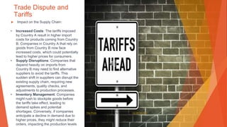 Trade Dispute and
Tariffs
▶ Impact on the Supply Chain:
• Increased Costs: The tariffs imposed
by Country A result in higher import
costs for products coming from Country
B. Companies in Country A that rely on
goods from Country B now face
increased costs, which could potentially
lead to higher prices for consumers.
• Supply Disruptions: Companies that
depend heavily on imports from
Country B may need to find alternative
suppliers to avoid the tariffs. This
sudden shift in suppliers can disrupt the
existing supply chain, requiring new
agreements, quality checks, and
adjustments to production processes.
• Inventory Management: Companies
might rush to stockpile goods before
the tariffs take effect, leading to
demand spikes and potential
shortages. Conversely, if companies
anticipate a decline in demand due to
higher prices, they might reduce their
orders, impacting the production levels
This Photo by Unknown Author is licensed under CC BY-NC-ND
 
