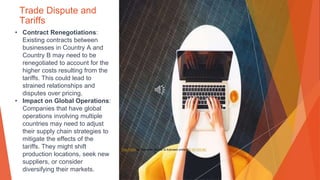 Trade Dispute and
Tariffs
• Contract Renegotiations:
Existing contracts between
businesses in Country A and
Country B may need to be
renegotiated to account for the
higher costs resulting from the
tariffs. This could lead to
strained relationships and
disputes over pricing.
• Impact on Global Operations:
Companies that have global
operations involving multiple
countries may need to adjust
their supply chain strategies to
mitigate the effects of the
tariffs. They might shift
production locations, seek new
suppliers, or consider
diversifying their markets.
This Photo by Unknown Author is licensed under CC BY-SA-NC
 