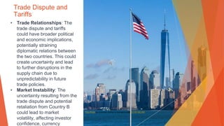 Trade Dispute and
Tariffs
• Trade Relationships: The
trade dispute and tariffs
could have broader political
and economic implications,
potentially straining
diplomatic relations between
the two countries. This could
create uncertainty and lead
to further disruptions in the
supply chain due to
unpredictability in future
trade policies.
• Market Instability: The
uncertainty resulting from the
trade dispute and potential
retaliation from Country B
could lead to market
volatility, affecting investor
confidence, currency
This Photo by Unknown Author is licensed under CC BY-NC-ND
 