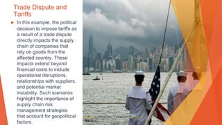 Trade Dispute and
Tariffs
▶ In this example, the political
decision to impose tariffs as
a result of a trade dispute
directly impacts the supply
chain of companies that
rely on goods from the
affected country. These
impacts extend beyond
financial costs to include
operational disruptions,
relationships with suppliers,
and potential market
instability. Such scenarios
highlight the importance of
supply chain risk
management strategies
that account for geopolitical
factors.
This Photo by Unknown Author is licensed under CC BY-SA
 