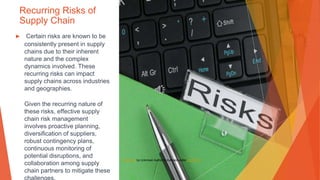 Recurring Risks of
Supply Chain
▶ Certain risks are known to be
consistently present in supply
chains due to their inherent
nature and the complex
dynamics involved. These
recurring risks can impact
supply chains across industries
and geographies.
Given the recurring nature of
these risks, effective supply
chain risk management
involves proactive planning,
diversification of suppliers,
robust contingency plans,
continuous monitoring of
potential disruptions, and
collaboration among supply
chain partners to mitigate these
This Photo by Unknown Author is licensed under CC BY-SA
 