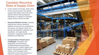 Canadian Recurring
Risks of Supply Chain
▶ In the context of Canada, while many
of the recurring risks in the global
supply chain apply, there are some
specific factors that businesses
operating in or reliant on Canadian
supply chains should consider:
• Seasonal Weather Events: Canada
experiences various seasonal
weather events such as snowstorms,
hurricanes, and floods, which can
disrupt transportation networks, port
operations, and agricultural
production, impacting supply chain
reliability and efficiency.
• Transportation Infrastructure
Challenges: Canada's vast
geography and sometimes
underdeveloped transportation
infrastructure in certain regions can
lead to transportation bottlenecks,
delays, and increased costs,
especially during peak seasons or
 