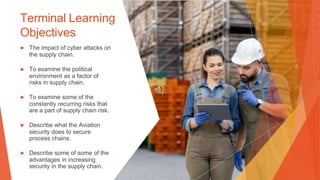 Terminal Learning
Objectives
▶ The impact of cyber attacks on
the supply chain.
▶ To examine the political
environment as a factor of
risks in supply chain.
▶ To examine some of the
constantly recurring risks that
are a part of supply chain risk.
▶ Describe what the Aviation
security does to secure
process chains.
▶ Describe some of some of the
advantages in increasing
security in the supply chain.
 