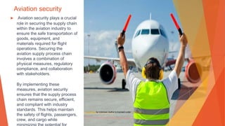 Aviation security
▶ Aviation security plays a crucial
role in securing the supply chain
within the aviation industry to
ensure the safe transportation of
goods, equipment, and
materials required for flight
operations. Securing the
aviation supply process chain
involves a combination of
physical measures, regulatory
compliance, and collaboration
with stakeholders.
By implementing these
measures, aviation security
ensures that the supply process
chain remains secure, efficient,
and compliant with industry
standards. This helps maintain
the safety of flights, passengers,
crew, and cargo while
This Photo by Unknown Author is licensed under CC BY-SA
 