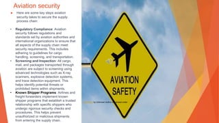 Aviation security
▶ Here are some key steps aviation
security takes to secure the supply
process chain:
• Regulatory Compliance: Aviation
security follows regulations and
standards set by aviation authorities and
international organizations to ensure that
all aspects of the supply chain meet
security requirements. This includes
adhering to guidelines for cargo
handling, screening, and transportation.
• Screening and Inspection: All cargo,
mail, and packages transported through
aviation are subject to screening using
advanced technologies such as X-ray
scanners, explosive detection systems,
and trace detection equipment. This
helps identify potential threats or
prohibited items within shipments.
• Known Shipper Programs: Airlines and
freight forwarders implement known
shipper programs that establish a trusted
relationship with specific shippers who
undergo rigorous security checks and
procedures. This helps prevent
unauthorized or malicious shipments
from entering the supply chain.
This Photo by Unknown Author is licensed under CC BY-SA
 