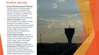 Aviation security
• Secure Warehousing and Storage:
Facilities used for storing aviation-
related goods are equipped with
security measures such as access
controls, surveillance systems, and
intrusion detection to prevent
unauthorized access and tampering.
• Chain of Custody: Proper
documentation and tracking of cargo
throughout the supply chain are
essential. Chain of custody processes
ensure that goods are accounted for
at each stage of their journey,
reducing the risk of tampering or
unauthorized handling.
• Cargo Integrity Checks: Security
measures are in place to ensure that
cargo is not tampered with during
transit. Seals, locks, and tamper-
evident packaging are used to
maintain the integrity of shipments.
• Screening of Personnel: Employees
involved in cargo handling and
transportation undergo background
checks and security training to prevent
insider threats and ensure proper
 