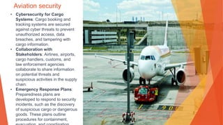 Aviation security
• Cybersecurity for Cargo
Systems: Cargo booking and
tracking systems are secured
against cyber threats to prevent
unauthorized access, data
breaches, and tampering with
cargo information.
• Collaboration with
Stakeholders: Airlines, airports,
cargo handlers, customs, and
law enforcement agencies
collaborate to share information
on potential threats and
suspicious activities in the supply
chain.
• Emergency Response Plans:
Preparedness plans are
developed to respond to security
incidents, such as the discovery
of suspicious cargo or dangerous
goods. These plans outline
procedures for containment,
 