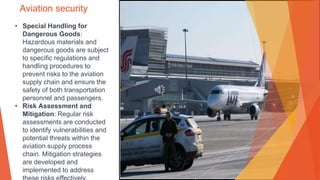 Aviation security
• Special Handling for
Dangerous Goods:
Hazardous materials and
dangerous goods are subject
to specific regulations and
handling procedures to
prevent risks to the aviation
supply chain and ensure the
safety of both transportation
personnel and passengers.
• Risk Assessment and
Mitigation: Regular risk
assessments are conducted
to identify vulnerabilities and
potential threats within the
aviation supply process
chain. Mitigation strategies
are developed and
implemented to address
 