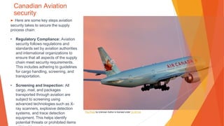 Canadian Aviation
security
▶ Here are some key steps aviation
security takes to secure the supply
process chain:
• Regulatory Compliance: Aviation
security follows regulations and
standards set by aviation authorities
and international organizations to
ensure that all aspects of the supply
chain meet security requirements.
This includes adhering to guidelines
for cargo handling, screening, and
transportation.
• Screening and Inspection: All
cargo, mail, and packages
transported through aviation are
subject to screening using
advanced technologies such as X-
ray scanners, explosive detection
systems, and trace detection
equipment. This helps identify
potential threats or prohibited items
This Photo by Unknown Author is licensed under CC BY-SA
 