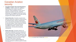 Canadian Aviation
security
• Canadian Aviation Security Regulations
(CASRs): CASRs outline the regulatory
requirements for aviation security in
Canada. These regulations cover various
aspects of aviation security, including
passenger and baggage screening, access
control, cargo security, and security training
programs for aviation personnel.
• Airport Security: Canadian airports have
security measures in place to control access
to restricted areas, prevent unauthorized
entry onto aircraft, and detect and respond
to security threats. These measures include
the deployment of security personnel,
surveillance systems, access control
mechanisms, and security screening
checkpoints.
• Airline Security: Canadian airlines are
required to implement security measures to
protect their aircraft, passengers, and crew
from potential threats. These measures may
include pre-flight security checks, passenger
and baggage screening, training for flight
crew and cabin crew on security
procedures, and the implementation of
security protocols to address specific threats
This Photo by Unknown Author is licensed under CC BY-SA
 