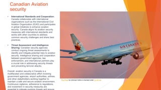 Canadian Aviation
security
• International Standards and Cooperation:
Canada collaborates with international
organizations such as the International Civil
Aviation Organization (ICAO) and participates
in global initiatives to enhance aviation
security. Canada aligns its aviation security
measures with international standards and
works with other countries to address
common security challenges and share best
practices.
• Threat Assessment and Intelligence
Sharing: Canadian security agencies
conduct ongoing threat assessments to
identify and mitigate potential risks to aviation
security. Intelligence sharing and cooperation
between government agencies, law
enforcement, and international partners play
a crucial role in addressing security threats
and preventing terrorist attacks.
Overall, aviation security in Canada is a
multifaceted and collaborative effort involving
government agencies, airport authorities, airlines,
and other stakeholders working together to
maintain a safe and secure aviation environment.
Continuous vigilance, adherence to regulations,
and investment in security measures are
This Photo by Unknown Author is licensed under CC BY-SA
 