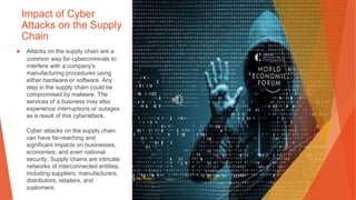 Impact of Cyber
Attacks on the Supply
Chain
▶ Attacks on the supply chain are a
common way for cybercriminals to
interfere with a company's
manufacturing procedures using
either hardware or software. Any
step in the supply chain could be
compromised by malware. The
services of a business may also
experience interruptions or outages
as a result of this cyberattack.
Cyber attacks on the supply chain
can have far-reaching and
significant impacts on businesses,
economies, and even national
security. Supply chains are intricate
networks of interconnected entities,
including suppliers, manufacturers,
distributors, retailers, and
customers.
This Photo by Unknown Author is licensed under CC BY
 
