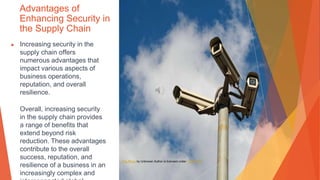 Advantages of
Enhancing Security in
the Supply Chain
▶ Increasing security in the
supply chain offers
numerous advantages that
impact various aspects of
business operations,
reputation, and overall
resilience.
Overall, increasing security
in the supply chain provides
a range of benefits that
extend beyond risk
reduction. These advantages
contribute to the overall
success, reputation, and
resilience of a business in an
increasingly complex and
This Photo by Unknown Author is licensed under CC BY-SA
 